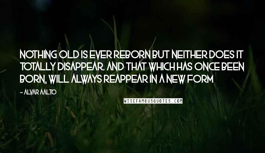 Alvar Aalto quotes: Nothing old is ever reborn but neither does it totally disappear. And that which has once been born, will always reappear in a new form
