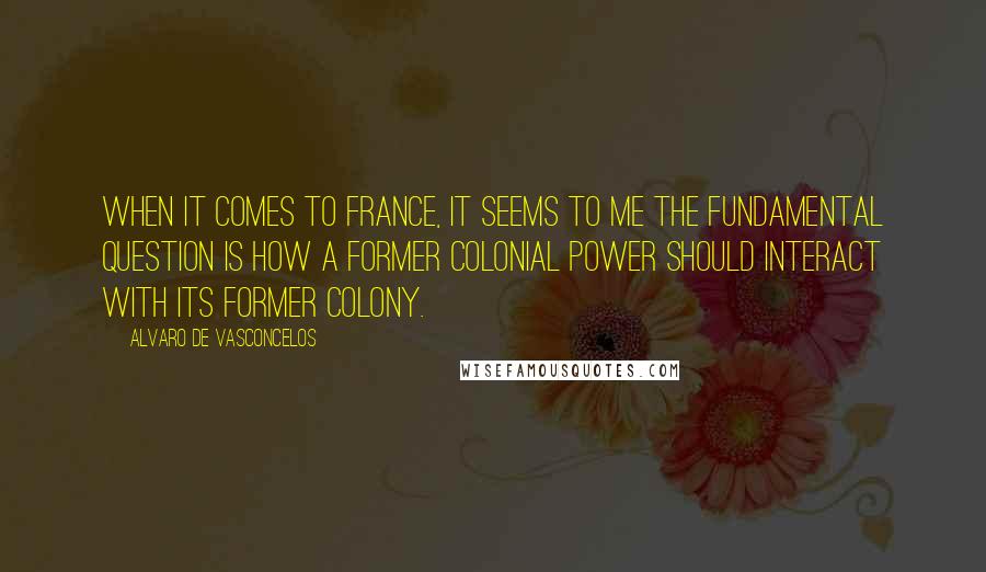 Alvaro De Vasconcelos quotes: When it comes to France, it seems to me the fundamental question is how a former colonial power should interact with its former colony. Alvaro De Vasconcelos quotes: When it comes to France, it seems to me the fundamental question is how a former colonial power should interact with its former colony.