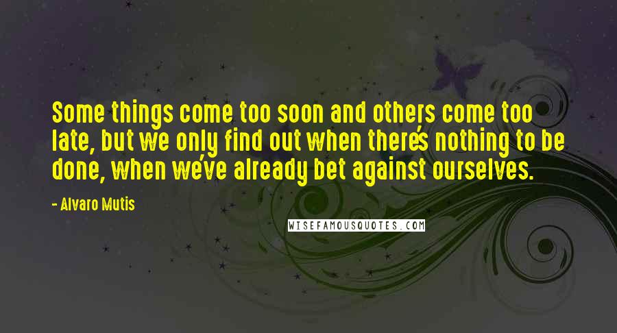 Alvaro Mutis quotes: Some things come too soon and others come too late, but we only find out when there's nothing to be done, when we've already bet against ourselves. Alvaro Mutis quotes: Some things come too soon and others come too late, but we only find out when there's nothing to be done, when we've already bet against ourselves.