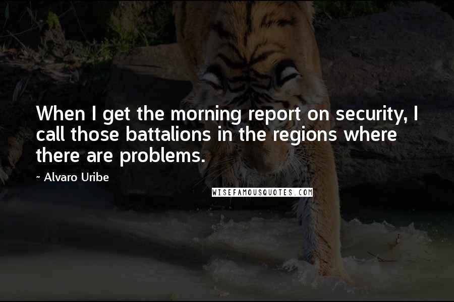 Alvaro Uribe quotes: When I get the morning report on security, I call those battalions in the regions where there are problems. Alvaro Uribe quotes: When I get the morning report on security, I call those battalions in the regions where there are problems.