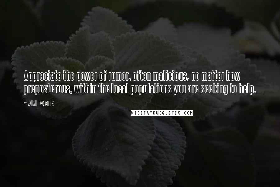 Alvin Adams quotes: Appreciate the power of rumor, often malicious, no matter how preposterous, within the local populations you are seeking to help. Alvin Adams quotes: Appreciate the power of rumor, often malicious, no matter how preposterous, within the local populations you are seeking to help.