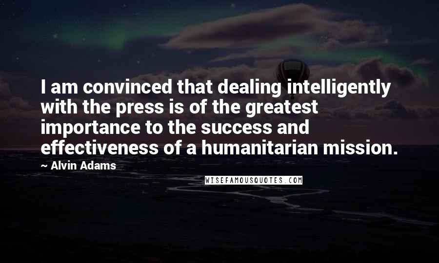 Alvin Adams quotes: I am convinced that dealing intelligently with the press is of the greatest importance to the success and effectiveness of a humanitarian mission. Alvin Adams quotes: I am convinced that dealing intelligently with the press is of the greatest importance to the success and effectiveness of a humanitarian mission.
