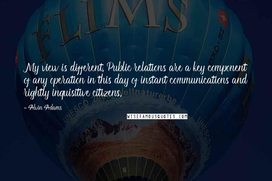 Alvin Adams quotes: My view is different. Public relations are a key component of any operation in this day of instant communications and rightly inquisitive citizens.