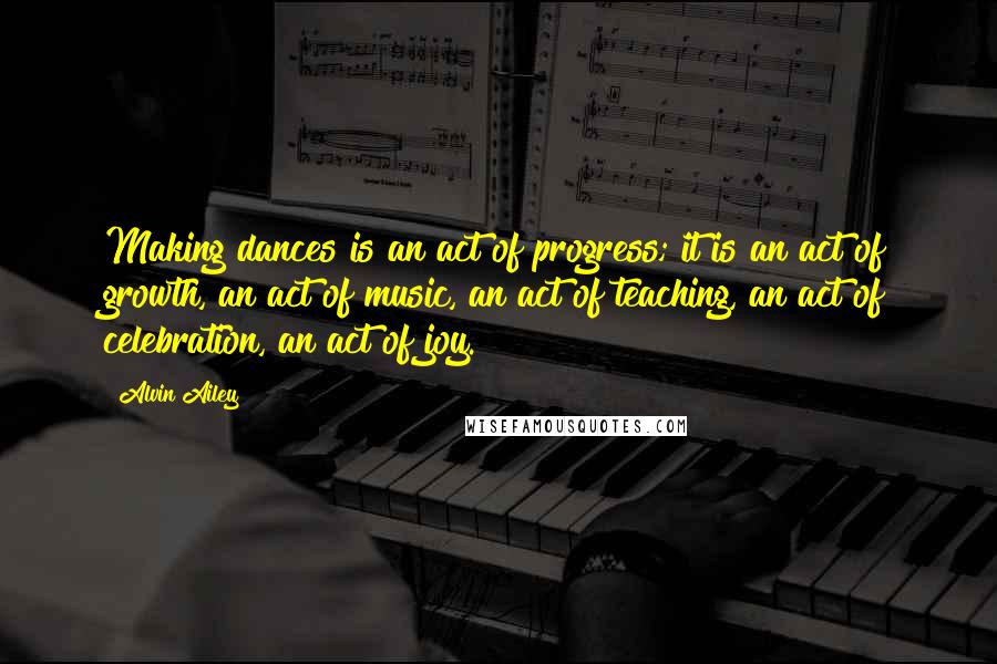 Alvin Ailey quotes: Making dances is an act of progress; it is an act of growth, an act of music, an act of teaching, an act of celebration, an act of joy. Alvin Ailey quotes: Making dances is an act of progress; it is an act of growth, an act of music, an act of teaching, an act of celebration, an act of joy.