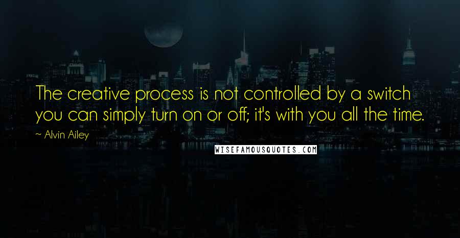 Alvin Ailey quotes: The creative process is not controlled by a switch you can simply turn on or off; it's with you all the time.