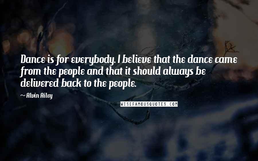 Alvin Ailey quotes: Dance is for everybody. I believe that the dance came from the people and that it should always be delivered back to the people. Alvin Ailey quotes: Dance is for everybody. I believe that the dance came from the people and that it should always be delivered back to the people.