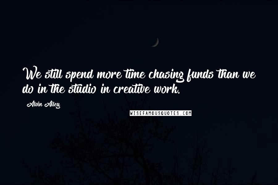 Alvin Ailey quotes: We still spend more time chasing funds than we do in the studio in creative work.