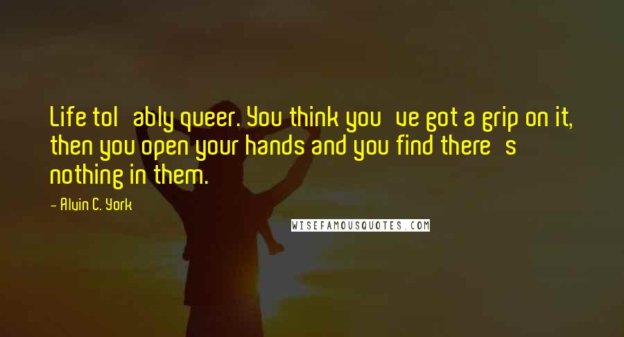 Alvin C. York quotes: Life tol'ably queer. You think you've got a grip on it, then you open your hands and you find there's nothing in them.