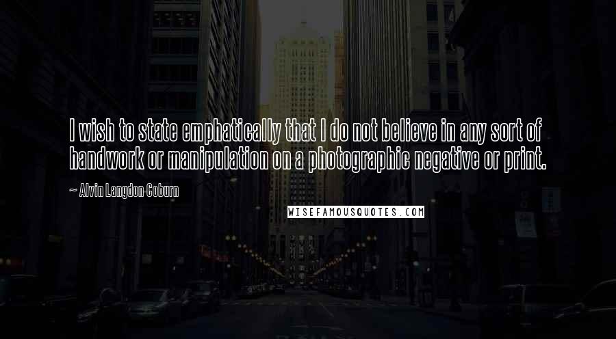 Alvin Langdon Coburn quotes: I wish to state emphatically that I do not believe in any sort of handwork or manipulation on a photographic negative or print. Alvin Langdon Coburn quotes: I wish to state emphatically that I do not believe in any sort of handwork or manipulation on a photographic negative or print.
