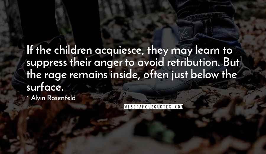 Alvin Rosenfeld quotes: If the children acquiesce, they may learn to suppress their anger to avoid retribution. But the rage remains inside, often just below the surface.