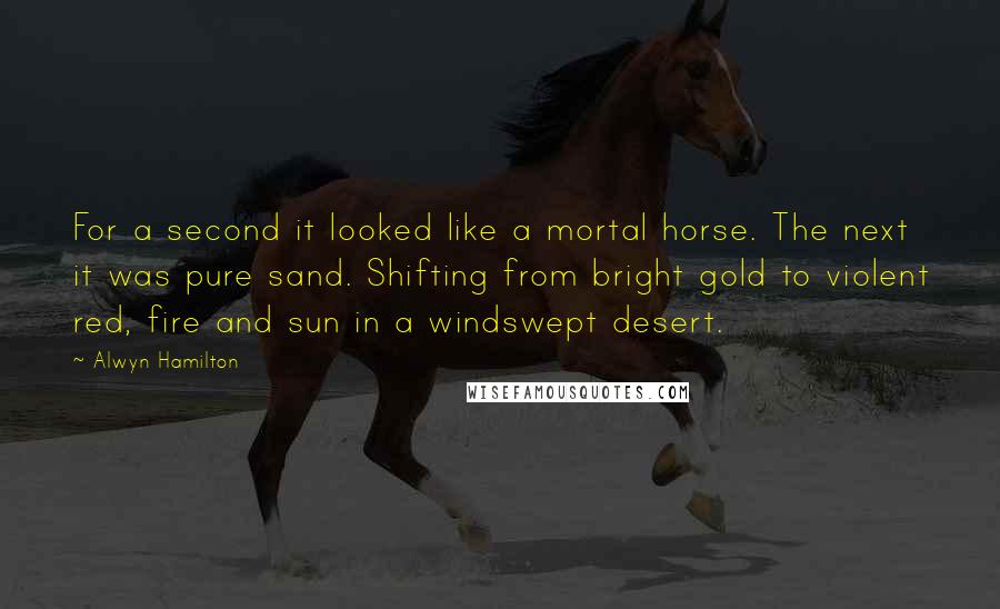 Alwyn Hamilton quotes: For a second it looked like a mortal horse. The next it was pure sand. Shifting from bright gold to violent red, fire and sun in a windswept desert.