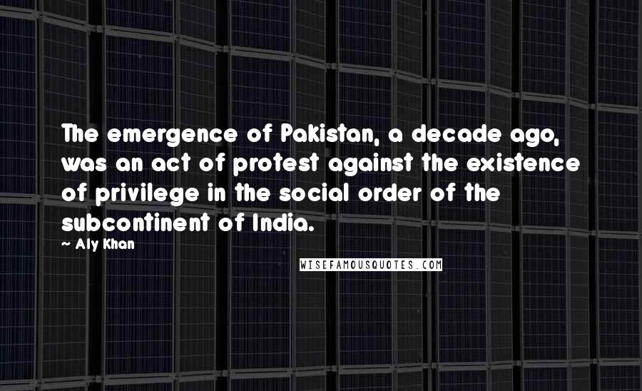 Aly Khan quotes: The emergence of Pakistan, a decade ago, was an act of protest against the existence of privilege in the social order of the subcontinent of India.