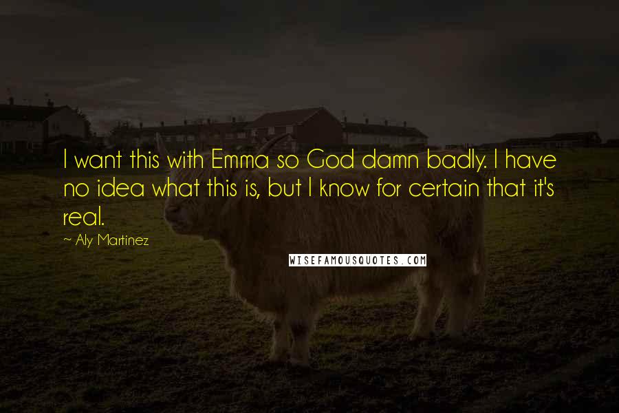 Aly Martinez quotes: I want this with Emma so God damn badly. I have no idea what this is, but I know for certain that it's real. Aly Martinez quotes: I want this with Emma so God damn badly. I have no idea what this is, but I know for certain that it's real.