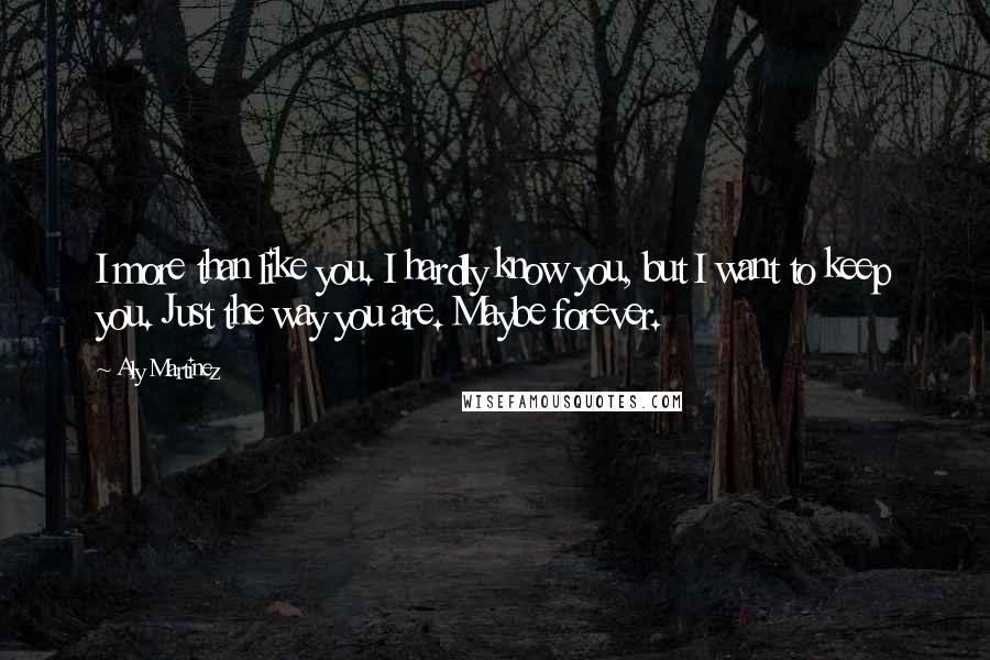 Aly Martinez quotes: I more than like you. I hardly know you, but I want to keep you. Just the way you are. Maybe forever. Aly Martinez quotes: I more than like you. I hardly know you, but I want to keep you. Just the way you are. Maybe forever.