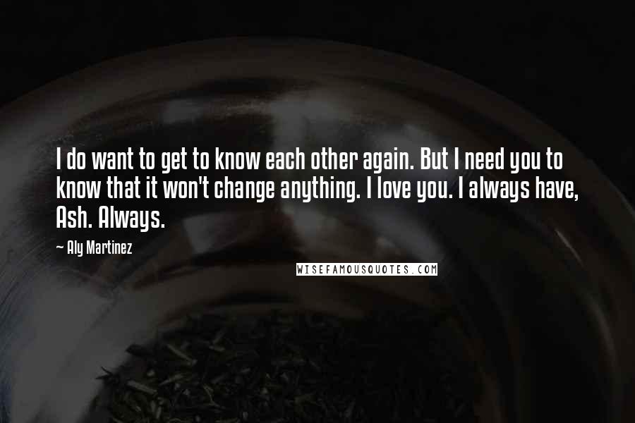 Aly Martinez quotes: I do want to get to know each other again. But I need you to know that it won't change anything. I love you. I always have, Ash. Always. Aly Martinez quotes: I do want to get to know each other again. But I need you to know that it won't change anything. I love you. I always have, Ash. Always.