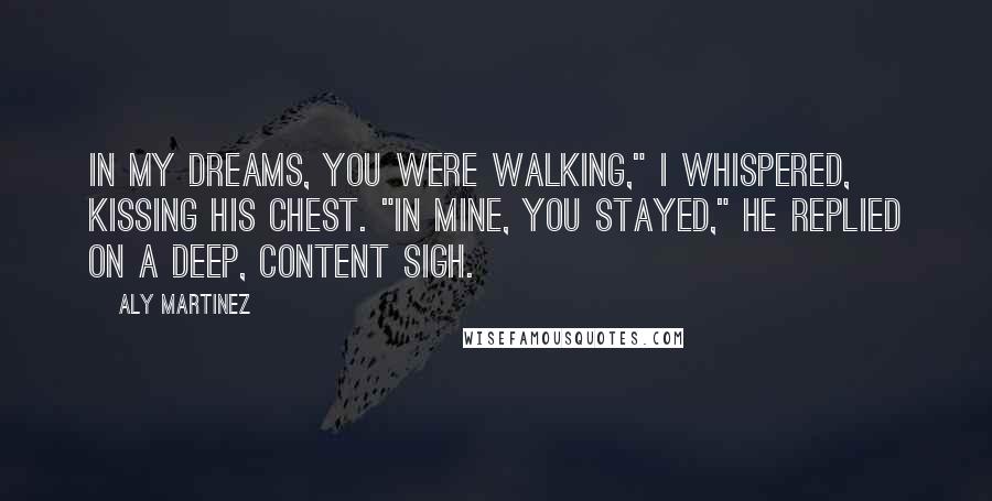 Aly Martinez quotes: In my dreams, you were walking," I whispered, kissing his chest. "In mine, you stayed," he replied on a deep, content sigh. Aly Martinez quotes: In my dreams, you were walking," I whispered, kissing his chest. "In mine, you stayed," he replied on a deep, content sigh.