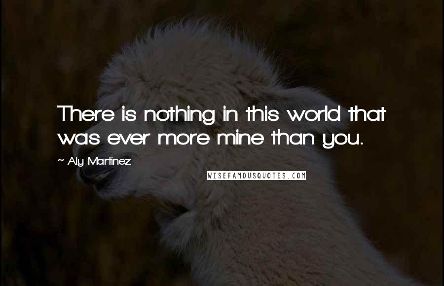 Aly Martinez quotes: There is nothing in this world that was ever more mine than you.