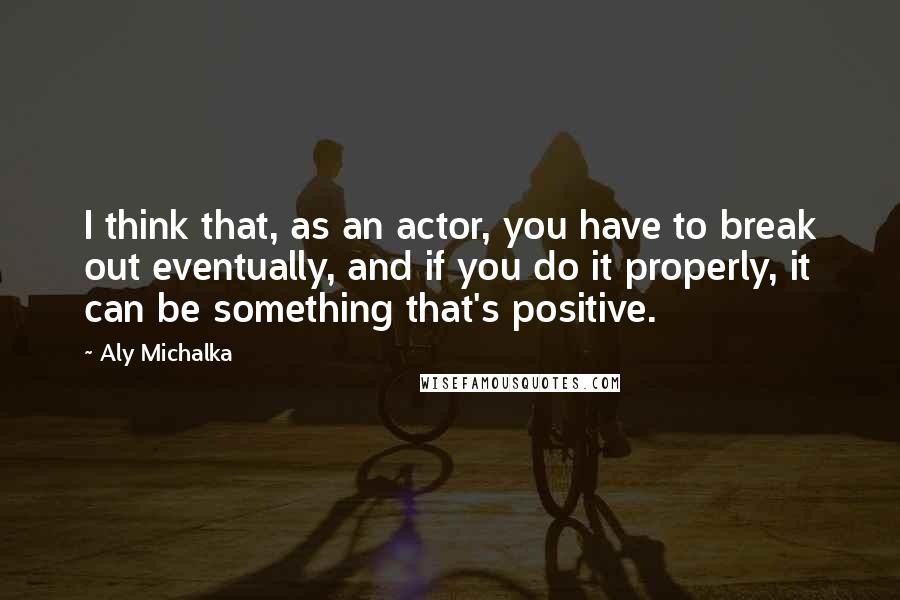 Aly Michalka quotes: I think that, as an actor, you have to break out eventually, and if you do it properly, it can be something that's positive.
