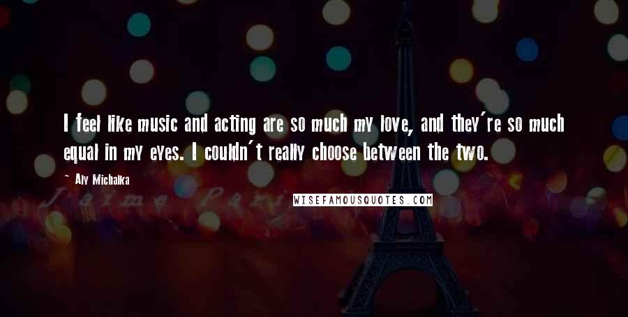 Aly Michalka quotes: I feel like music and acting are so much my love, and they're so much equal in my eyes. I couldn't really choose between the two.