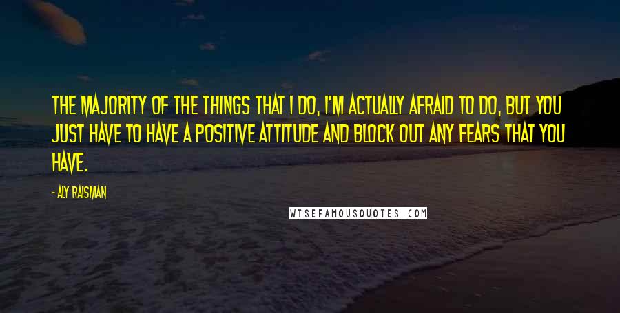 Aly Raisman quotes: The majority of the things that I do, I'm actually afraid to do, but you just have to have a positive attitude and block out any fears that you have. Aly Raisman quotes: The majority of the things that I do, I'm actually afraid to do, but you just have to have a positive attitude and block out any fears that you have.