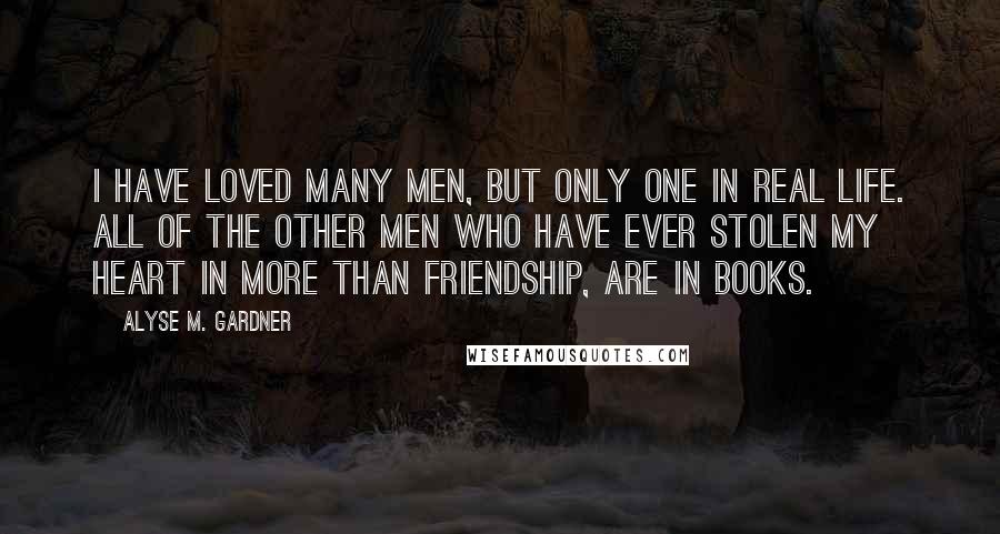Alyse M. Gardner quotes: I have loved many men, but only one in real life. All of the other men who have ever stolen my heart in more than friendship, are in books. Alyse M. Gardner quotes: I have loved many men, but only one in real life. All of the other men who have ever stolen my heart in more than friendship, are in books.
