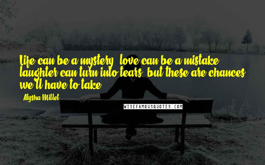 Alysha Millet quotes: Life can be a mystery, love can be a mistake, laughter can turn into tears, but these are chances we'll have to take.