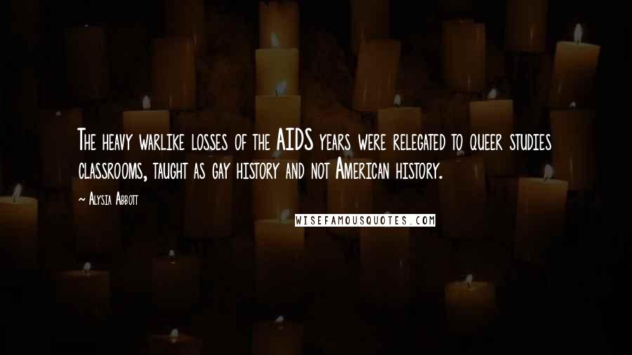 Alysia Abbott quotes: The heavy warlike losses of the AIDS years were relegated to queer studies classrooms, taught as gay history and not American history.