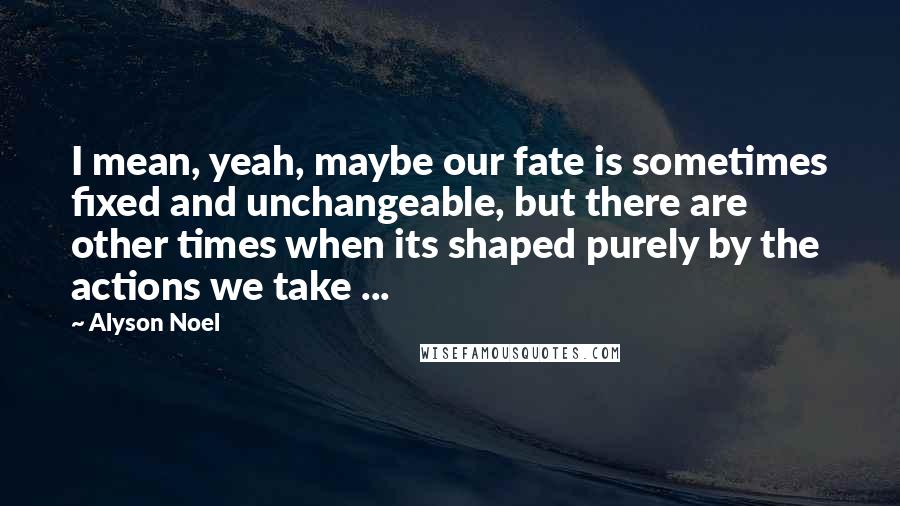 Alyson Noel quotes: I mean, yeah, maybe our fate is sometimes fixed and unchangeable, but there are other times when its shaped purely by the actions we take ...