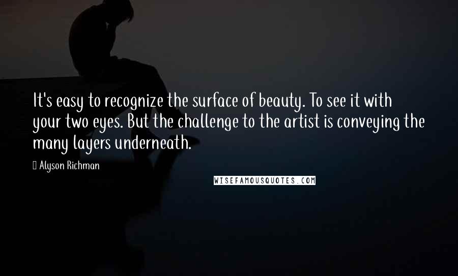 Alyson Richman quotes: It's easy to recognize the surface of beauty. To see it with your two eyes. But the challenge to the artist is conveying the many layers underneath. Alyson Richman quotes: It's easy to recognize the surface of beauty. To see it with your two eyes. But the challenge to the artist is conveying the many layers underneath.