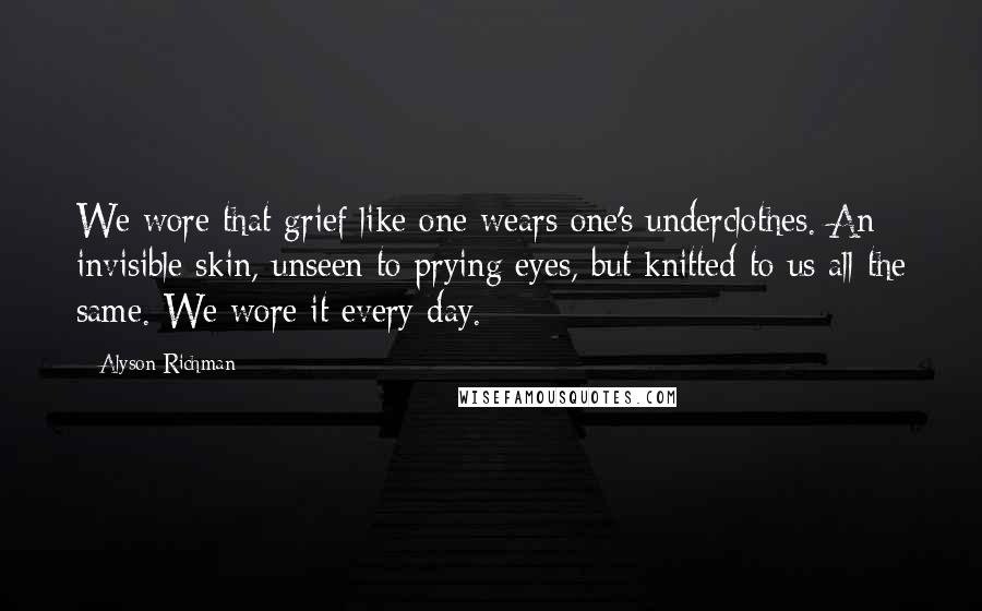 Alyson Richman quotes: We wore that grief like one wears one's underclothes. An invisible skin, unseen to prying eyes, but knitted to us all the same. We wore it every day.
