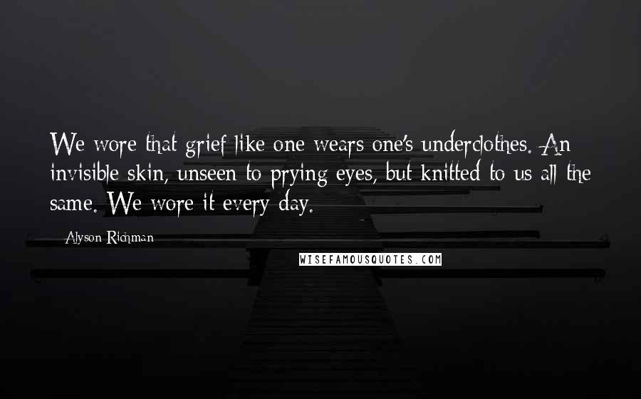 Alyson Richman quotes: We wore that grief like one wears one's underclothes. An invisible skin, unseen to prying eyes, but knitted to us all the same. We wore it every day. Alyson Richman quotes: We wore that grief like one wears one's underclothes. An invisible skin, unseen to prying eyes, but knitted to us all the same. We wore it every day.