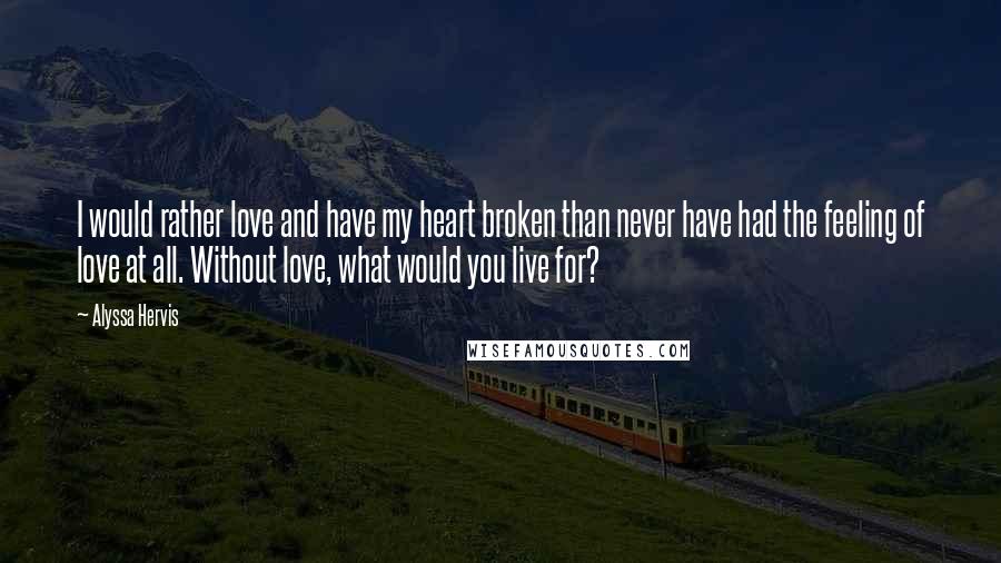Alyssa Hervis quotes: I would rather love and have my heart broken than never have had the feeling of love at all. Without love, what would you live for?