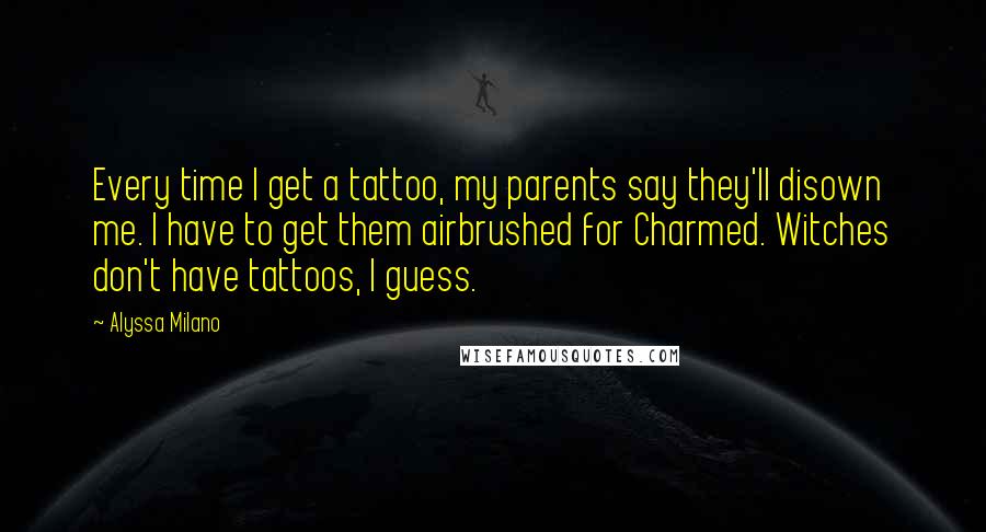 Alyssa Milano quotes: Every time I get a tattoo, my parents say they'll disown me. I have to get them airbrushed for Charmed. Witches don't have tattoos, I guess. Alyssa Milano quotes: Every time I get a tattoo, my parents say they'll disown me. I have to get them airbrushed for Charmed. Witches don't have tattoos, I guess.
