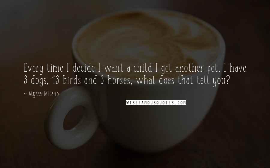 Alyssa Milano quotes: Every time I decide I want a child I get another pet. I have 3 dogs, 13 birds and 3 horses, what does that tell you? Alyssa Milano quotes: Every time I decide I want a child I get another pet. I have 3 dogs, 13 birds and 3 horses, what does that tell you?