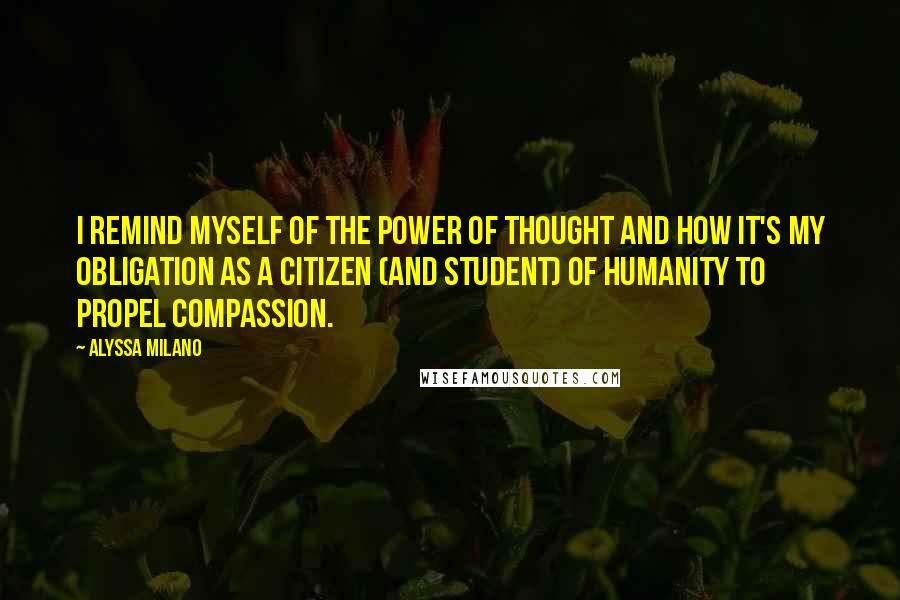 Alyssa Milano quotes: I remind myself of the power of thought and how it's my obligation as a citizen (and student) of humanity to propel compassion. Alyssa Milano quotes: I remind myself of the power of thought and how it's my obligation as a citizen (and student) of humanity to propel compassion.