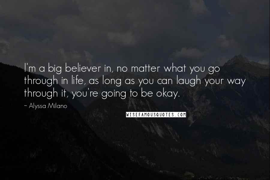 Alyssa Milano quotes: I'm a big believer in, no matter what you go through in life, as long as you can laugh your way through it, you're going to be okay. Alyssa Milano quotes: I'm a big believer in, no matter what you go through in life, as long as you can laugh your way through it, you're going to be okay.