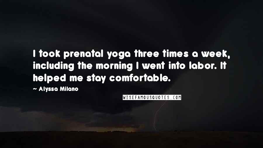 Alyssa Milano quotes: I took prenatal yoga three times a week, including the morning I went into labor. It helped me stay comfortable. Alyssa Milano quotes: I took prenatal yoga three times a week, including the morning I went into labor. It helped me stay comfortable.