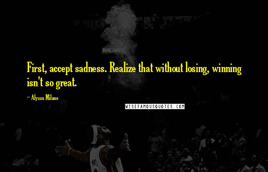 Alyssa Milano quotes: First, accept sadness. Realize that without losing, winning isn't so great.