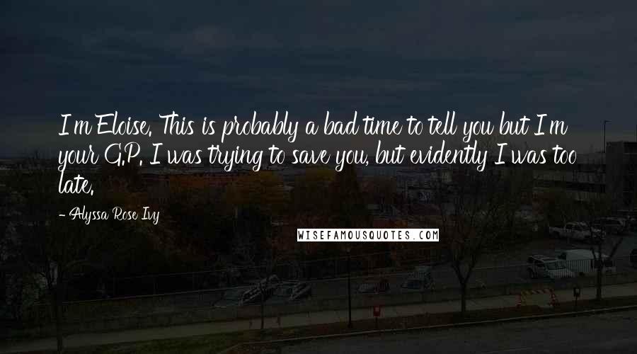 Alyssa Rose Ivy quotes: I'm Eloise. This is probably a bad time to tell you but I'm your G.P. I was trying to save you, but evidently I was too late. Alyssa Rose Ivy quotes: I'm Eloise. This is probably a bad time to tell you but I'm your G.P. I was trying to save you, but evidently I was too late.