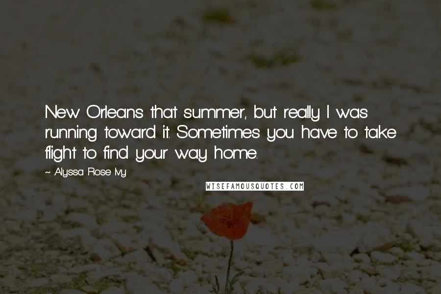 Alyssa Rose Ivy quotes: New Orleans that summer, but really I was running toward it. Sometimes you have to take flight to find your way home. Alyssa Rose Ivy quotes: New Orleans that summer, but really I was running toward it. Sometimes you have to take flight to find your way home.