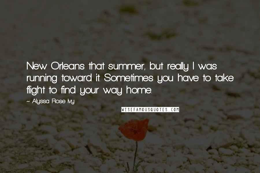 Alyssa Rose Ivy quotes: New Orleans that summer, but really I was running toward it. Sometimes you have to take flight to find your way home.