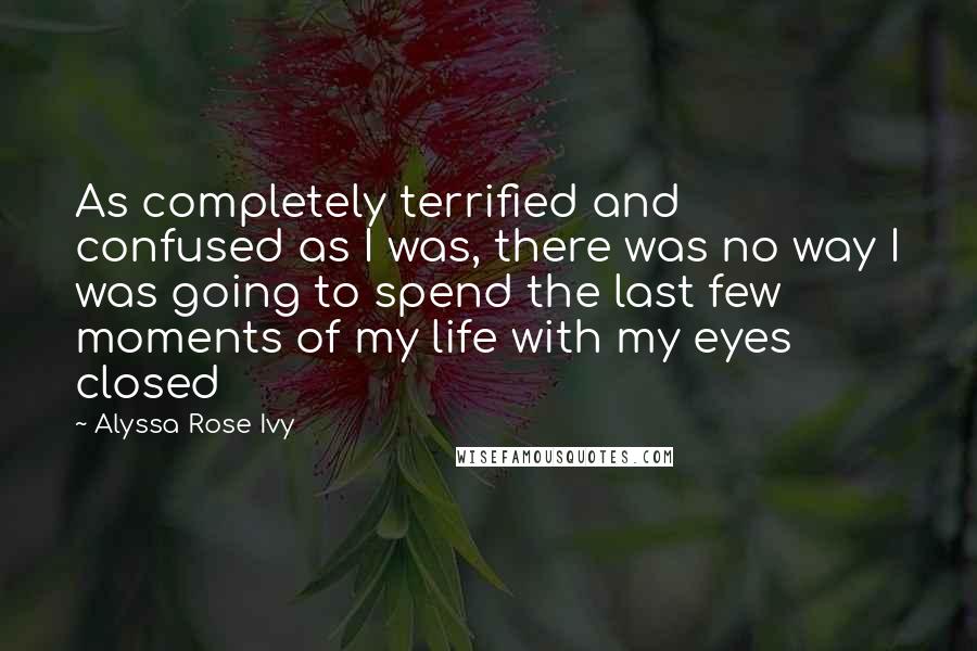 Alyssa Rose Ivy quotes: As completely terrified and confused as I was, there was no way I was going to spend the last few moments of my life with my eyes closed Alyssa Rose Ivy quotes: As completely terrified and confused as I was, there was no way I was going to spend the last few moments of my life with my eyes closed