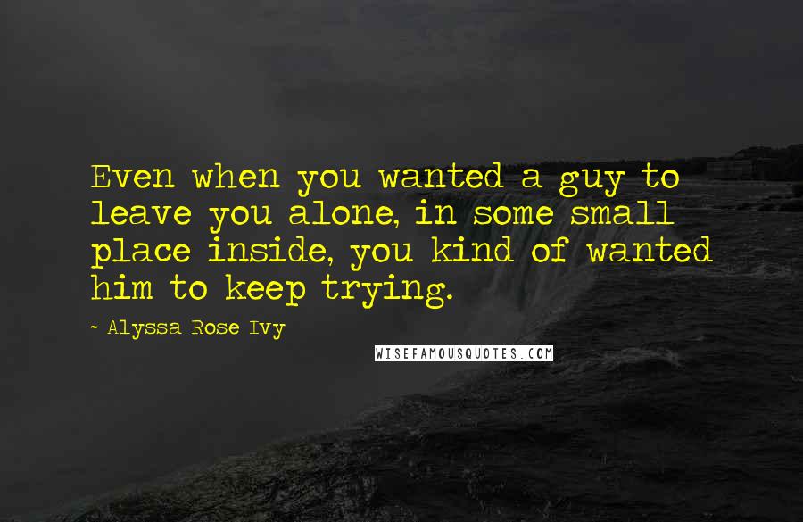 Alyssa Rose Ivy quotes: Even when you wanted a guy to leave you alone, in some small place inside, you kind of wanted him to keep trying. Alyssa Rose Ivy quotes: Even when you wanted a guy to leave you alone, in some small place inside, you kind of wanted him to keep trying.