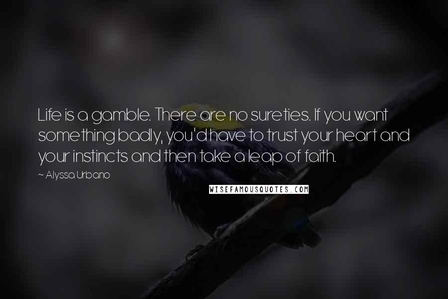 Alyssa Urbano quotes: Life is a gamble. There are no sureties. If you want something badly, you'd have to trust your heart and your instincts and then take a leap of faith. Alyssa Urbano quotes: Life is a gamble. There are no sureties. If you want something badly, you'd have to trust your heart and your instincts and then take a leap of faith.