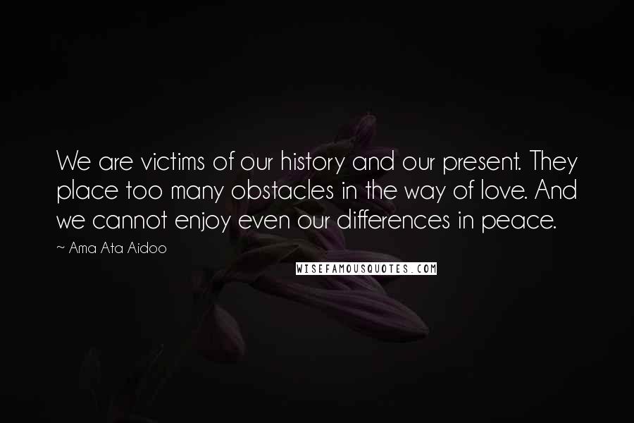 Ama Ata Aidoo quotes: We are victims of our history and our present. They place too many obstacles in the way of love. And we cannot enjoy even our differences in peace.
