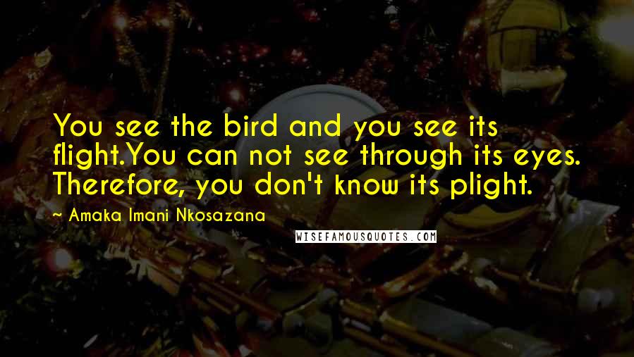 Amaka Imani Nkosazana quotes: You see the bird and you see its flight.You can not see through its eyes. Therefore, you don't know its plight. Amaka Imani Nkosazana quotes: You see the bird and you see its flight.You can not see through its eyes. Therefore, you don't know its plight.