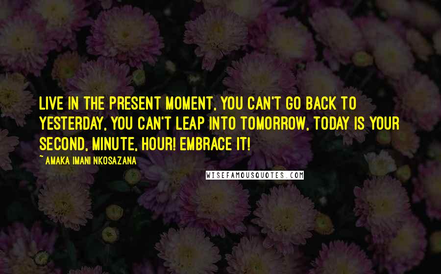 Amaka Imani Nkosazana quotes: Live in the present moment, you can't go back to yesterday, you can't leap into tomorrow, Today is your second, minute, hour! Embrace It! Amaka Imani Nkosazana quotes: Live in the present moment, you can't go back to yesterday, you can't leap into tomorrow, Today is your second, minute, hour! Embrace It!
