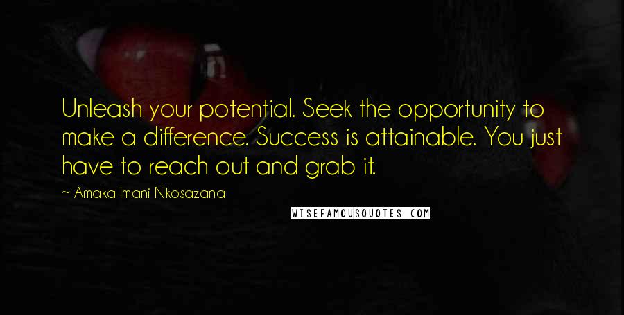 Amaka Imani Nkosazana quotes: Unleash your potential. Seek the opportunity to make a difference. Success is attainable. You just have to reach out and grab it. Amaka Imani Nkosazana quotes: Unleash your potential. Seek the opportunity to make a difference. Success is attainable. You just have to reach out and grab it.
