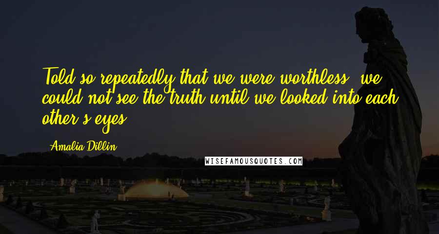 Amalia Dillin quotes: Told so repeatedly that we were worthless, we could not see the truth until we looked into each other's eyes. Amalia Dillin quotes: Told so repeatedly that we were worthless, we could not see the truth until we looked into each other's eyes.