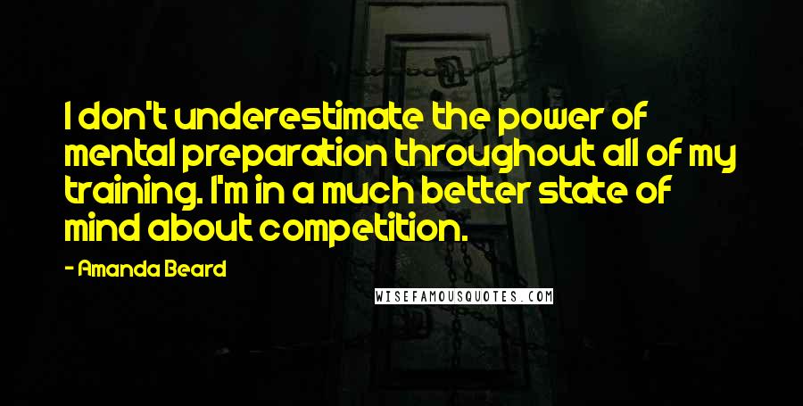 Amanda Beard quotes: I don't underestimate the power of mental preparation throughout all of my training. I'm in a much better state of mind about competition.